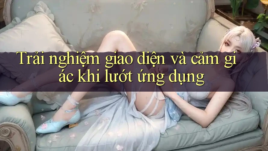Trải nghiệm giao diện và cảm giác khi lướt ứng dụng Trải nghiệm giao diện và cảm giác khi lướt ứng dụng