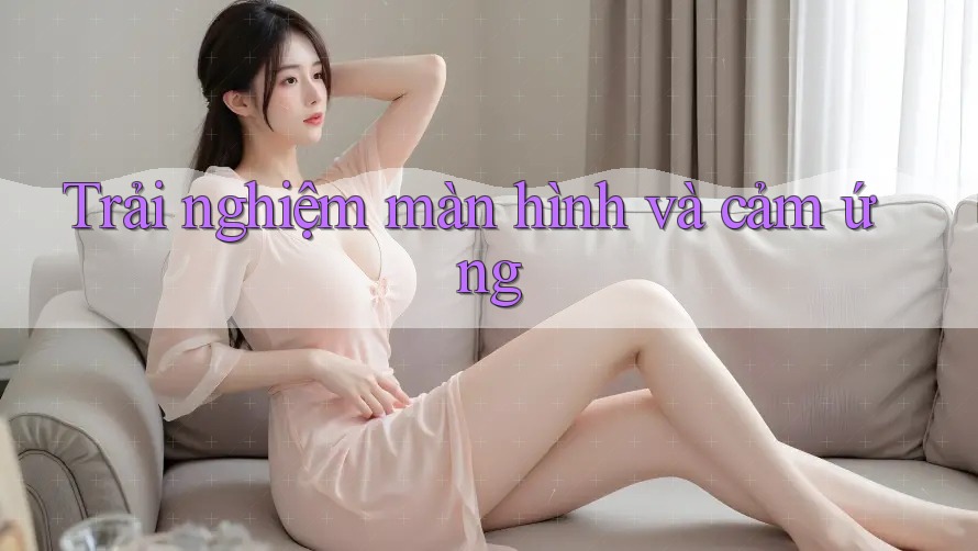 Trải nghiệm màn hình và cảm ứng