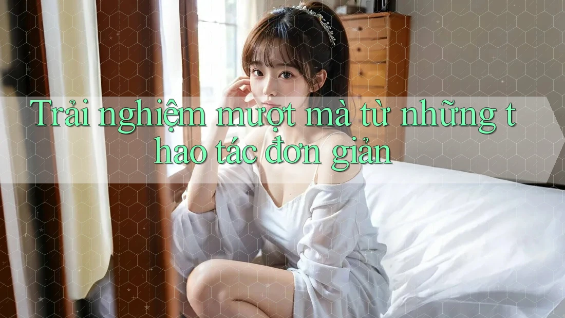 Trải nghiệm mượt mà từ những thao tác đơn giản