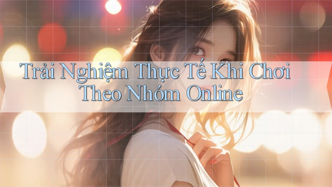 Trải Nghiệm Thực Tế Khi Chơi Theo Nhóm Online
