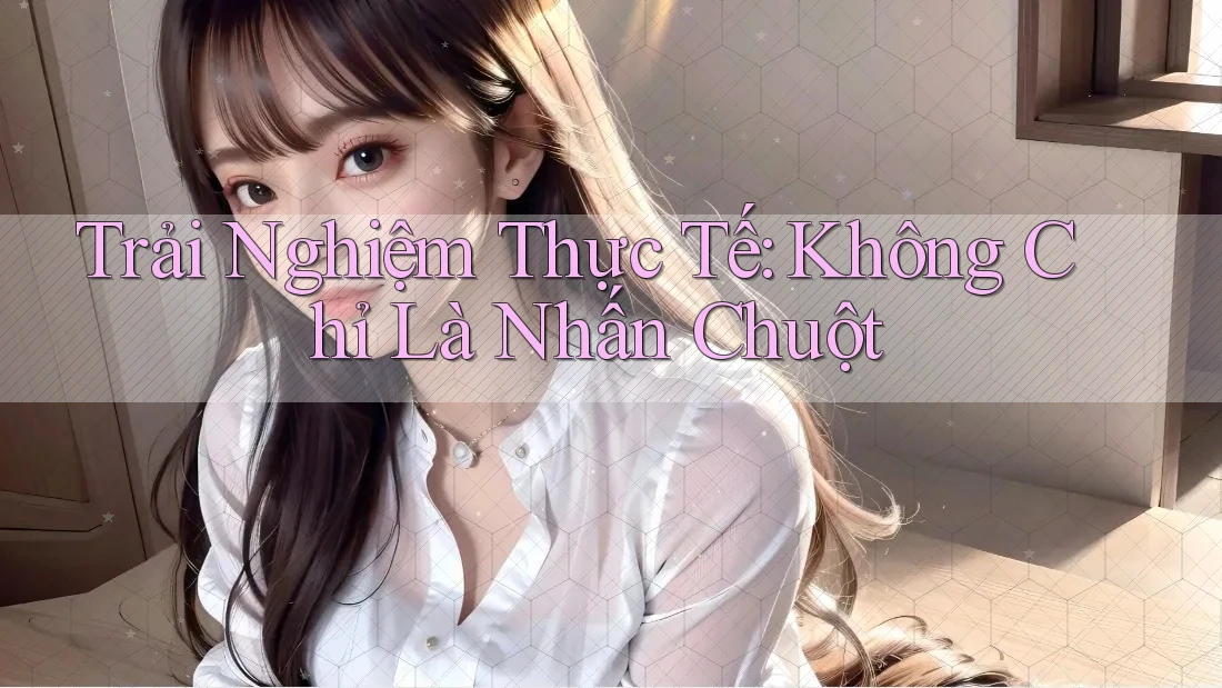 Trải Nghiệm Thực Tế: Không Chỉ Là Nhấn Chuột