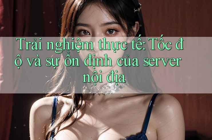 Trải nghiệm thực tế: Tốc độ và sự ổn định của server nội địa