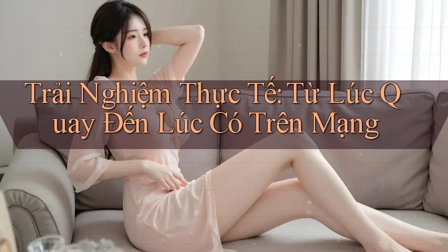 Trải Nghiệm Thực Tế: Từ Lúc Quay Đến Lúc Có Trên Mạng