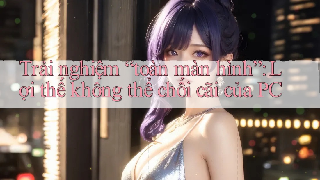 Trải nghiệm “toàn màn hình”: Lợi thế không thể chối cãi của PC
