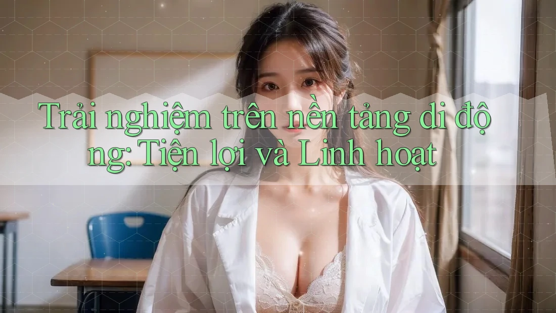 Trải nghiệm trên nền tảng di động: Tiện lợi và Linh hoạt Trải nghiệm trên nền tảng di động: Tiện lợi và Linh hoạt