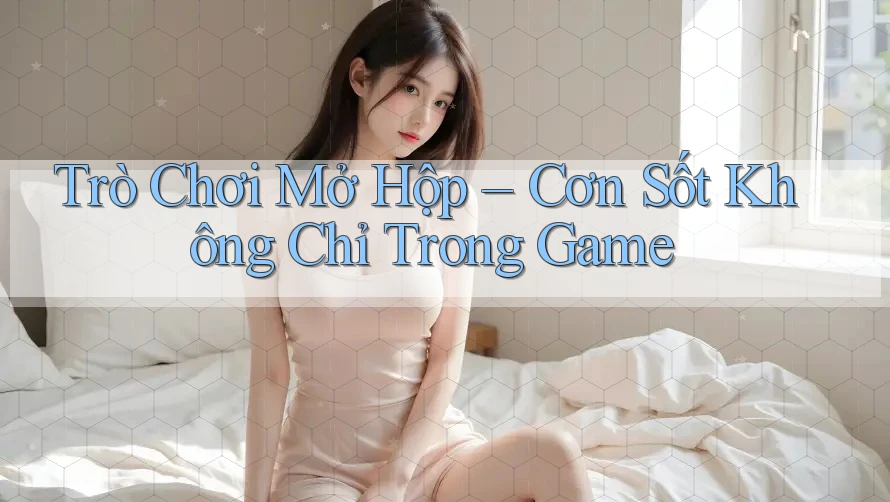 Trò Chơi Mở Hộp – Cơn Sốt Không Chỉ Trong Game