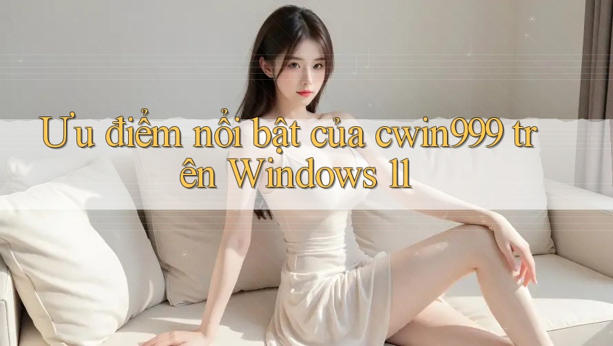 Ưu điểm nổi bật của cwin999 trên Windows 11