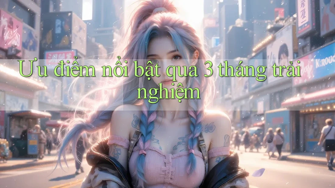 Ưu điểm nổi bật qua 3 tháng trải nghiệm