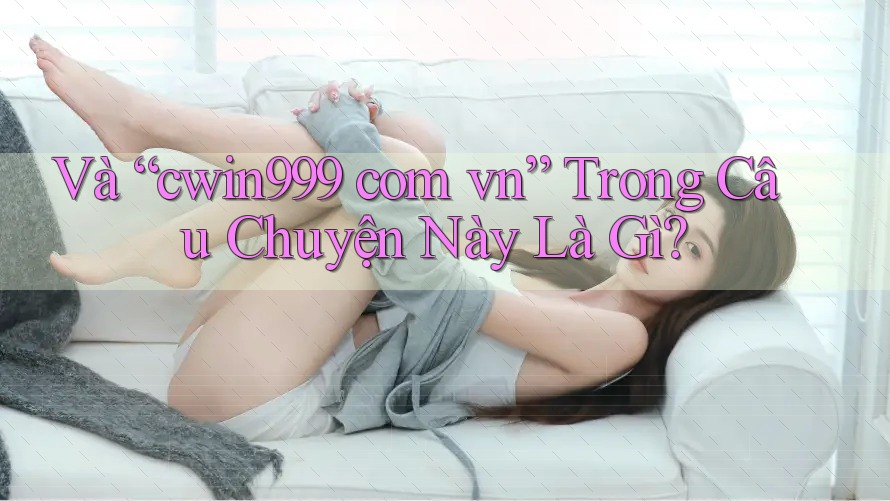 Và “cwin999 com vn” Trong Câu Chuyện Này Là Gì?