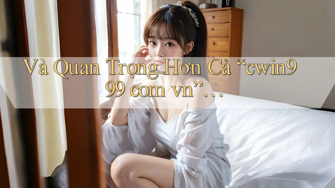 Và Quan Trọng Hơn Cả “cwin999 com vn”…