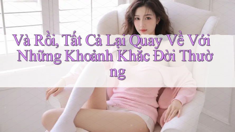Và Rồi, Tất Cả Lại Quay Về Với Những Khoảnh Khắc Đời Thường Và Rồi, Tất Cả Lại Quay Về Với Những Khoảnh Khắc Đời Thường