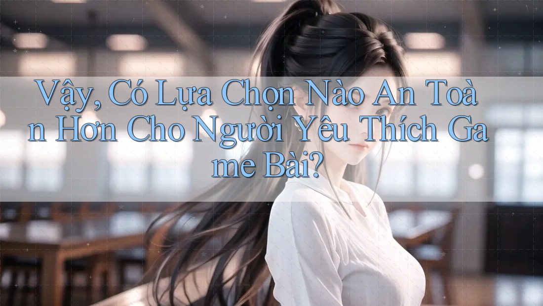 Vậy, Có Lựa Chọn Nào An Toàn Hơn Cho Người Yêu Thích Game Bài?