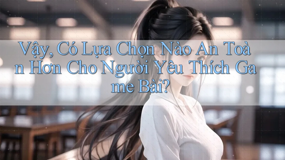 Vậy, Có Lựa Chọn Nào An Toàn Hơn Cho Người Yêu Thích Game Bài?