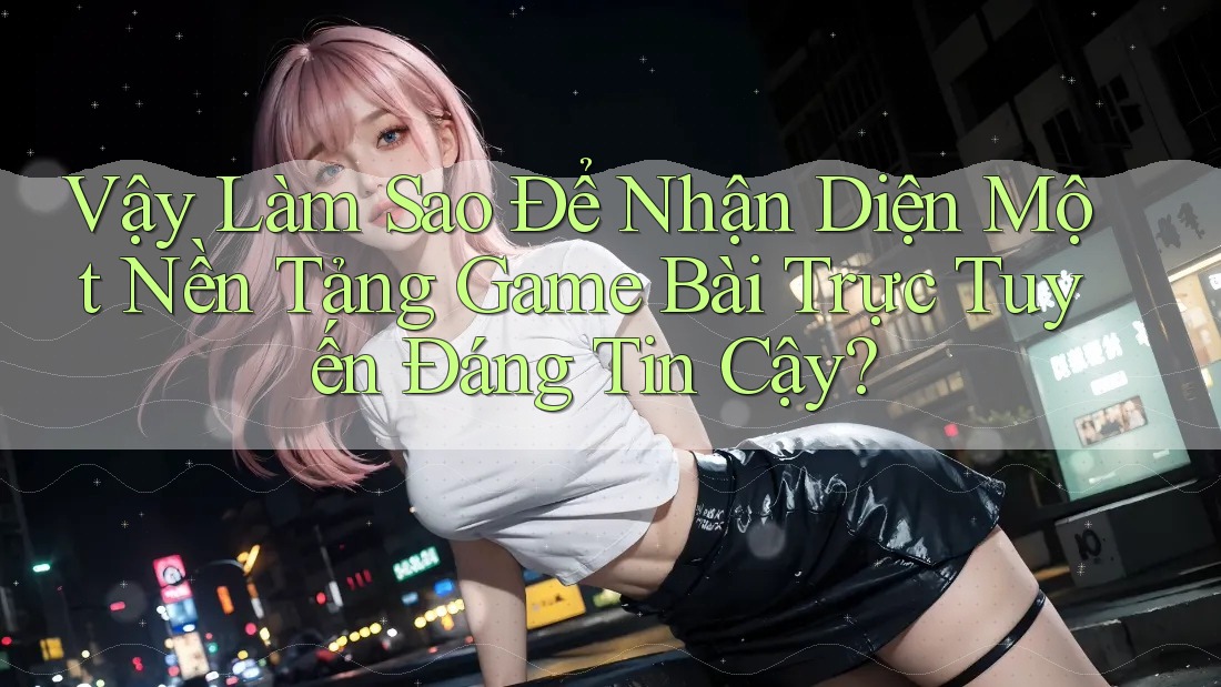 Vậy Làm Sao Để Nhận Diện Một Nền Tảng Game Bài Trực Tuyến Đáng Tin Cậy?