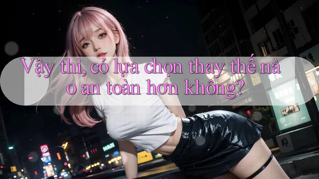 Vậy thì, có lựa chọn thay thế nào an toàn hơn không?