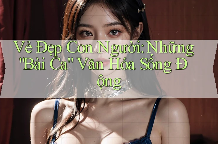 Vẻ Đẹp Con Người: Những “Bài Ca” Văn Hóa Sống Động Vẻ Đẹp Con Người: Những “Bài Ca” Văn Hóa Sống Động