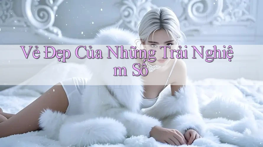 Vẻ Đẹp Của Những Trải Nghiệm Số Vẻ Đẹp Của Những Trải Nghiệm Số