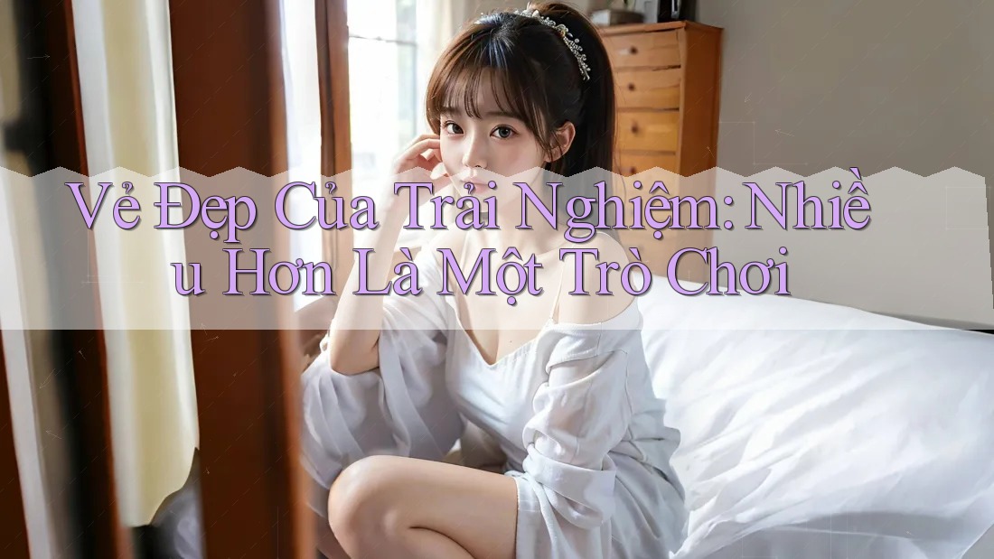 Vẻ Đẹp Của Trải Nghiệm: Nhiều Hơn Là Một Trò Chơi