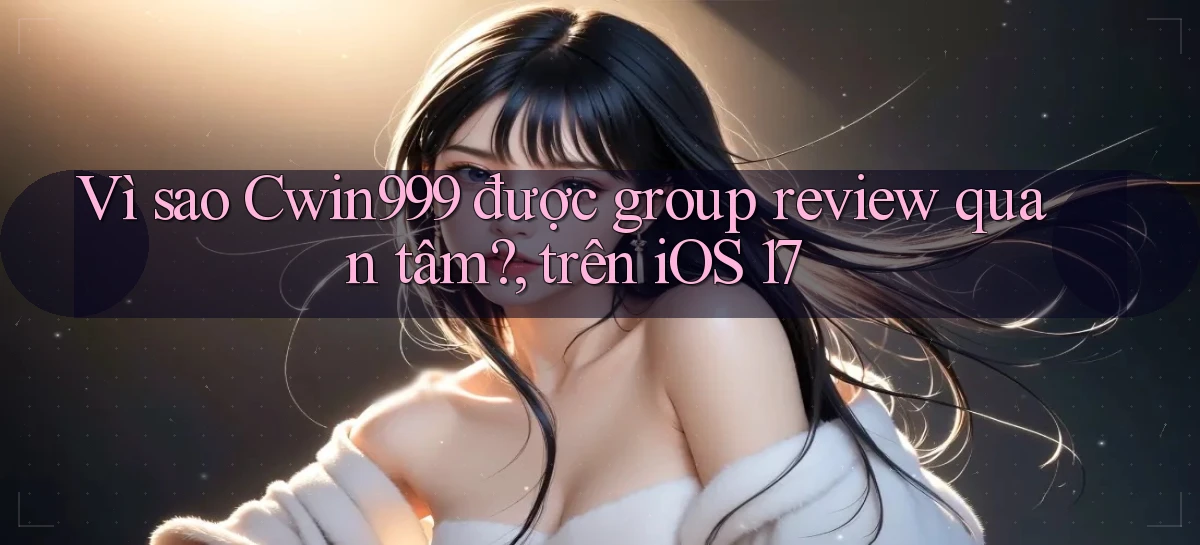 Vì sao Cwin999 được group review quan tâm, trên iOS 17