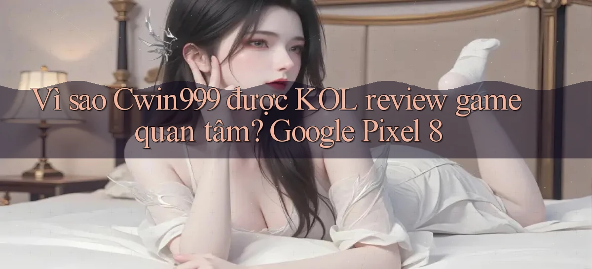 Vì sao Cwin999 được KOL review game quan tâm Google Pixel 8