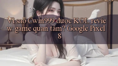Vì sao Cwin999 được KOL review game quan tâm Google Pixel 8