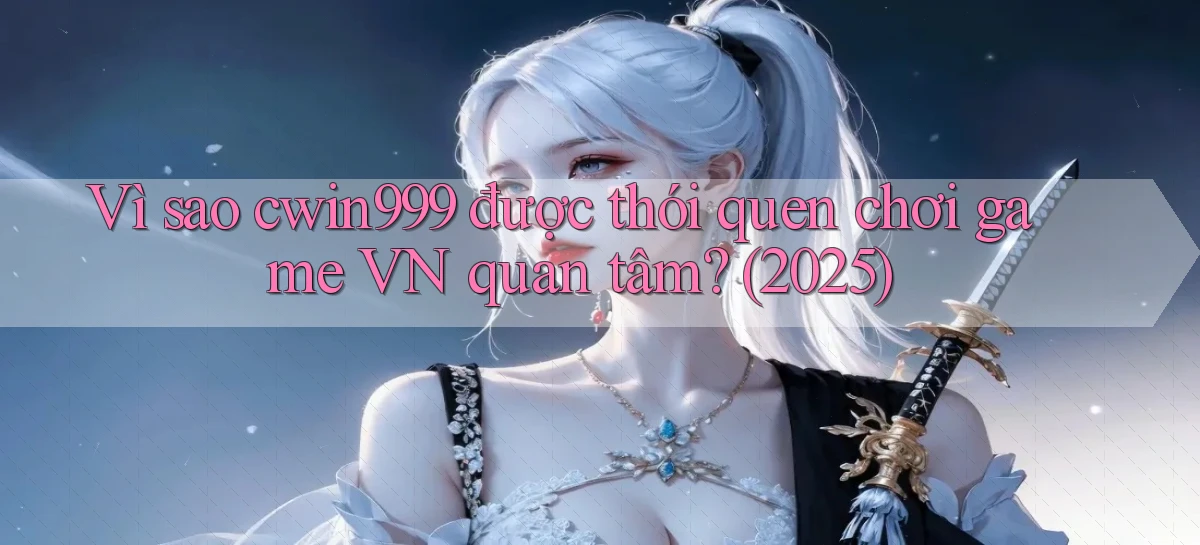 Vì sao cwin999 được thói quen chơi game VN quan tâm (2025)