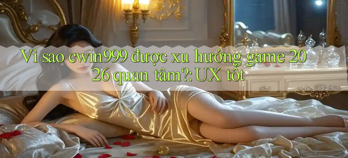 Vì sao cwin999 được xu hướng game 2026 quan tâm UX tốt