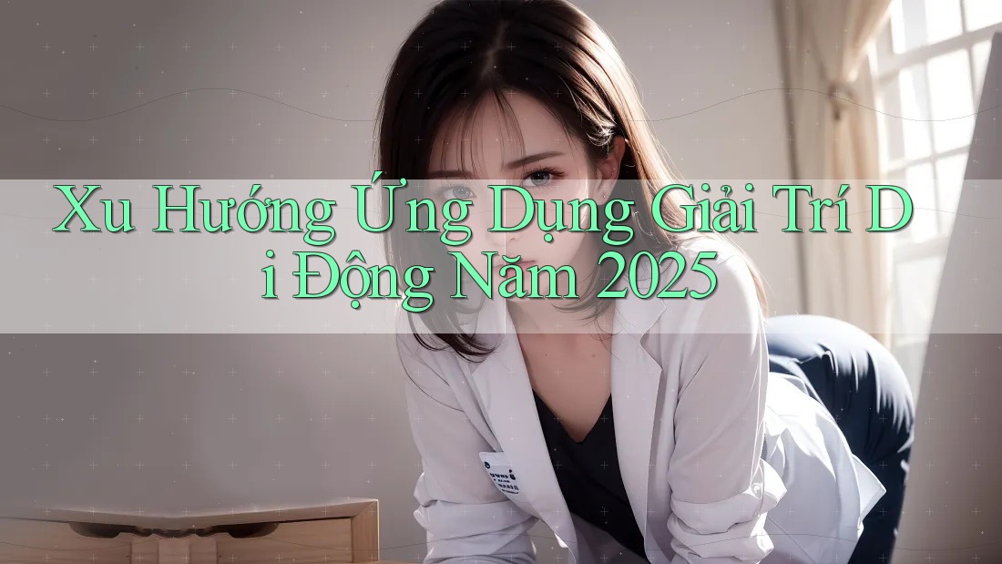 Xu Hướng Ứng Dụng Giải Trí Di Động Năm 2025