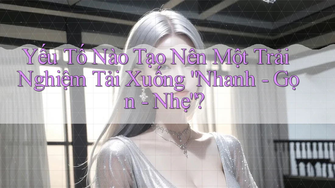 Yếu Tố Nào Tạo Nên Một Trải Nghiệm Tải Xuống “Nhanh - Gọn - Nhẹ”?